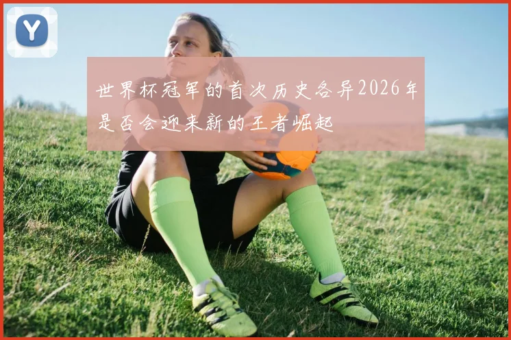 世界杯冠军的首次历史各异2026年是否会迎来新的王者崛起