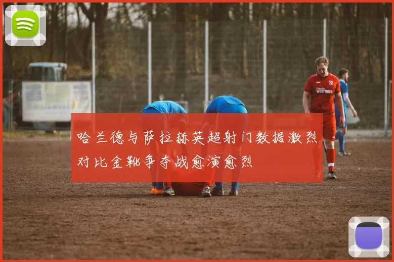 哈兰德与萨拉赫英超射门数据激烈对比金靴争夺战愈演愈烈