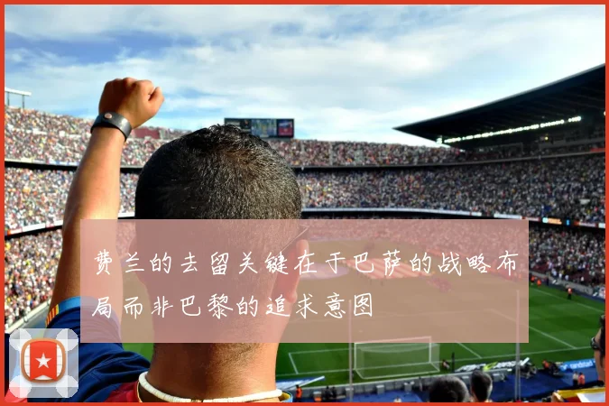 费兰的去留关键在于巴萨的战略布局而非巴黎的追求意图
