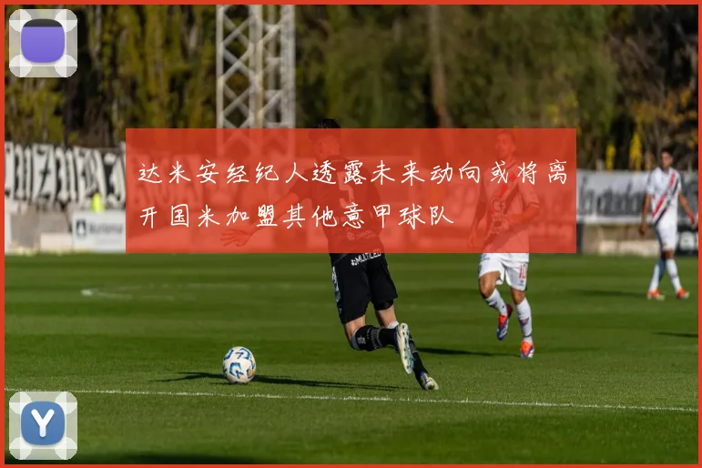 达米安经纪人透露未来动向或将离开国米加盟其他意甲球队
