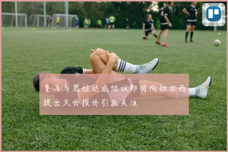 皇马与恩佐达成协议即将向切尔西提出天价报价引发关注