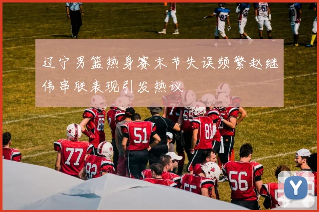 辽宁男篮热身赛末节失误频繁赵继伟串联表现引发热议