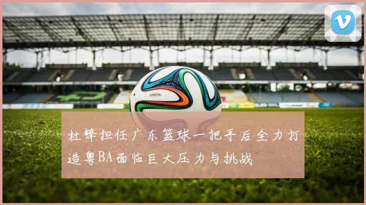 杜锋担任广东篮球一把手后全力打造粤BA面临巨大压力与挑战