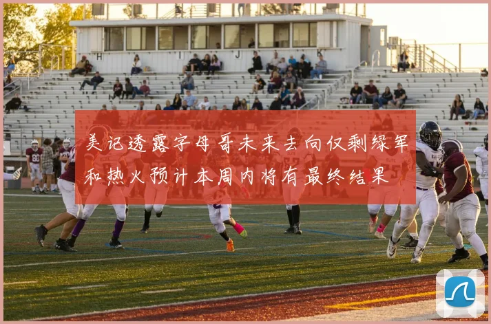 美记透露字母哥未来去向仅剩绿军和热火预计本周内将有最终结果
