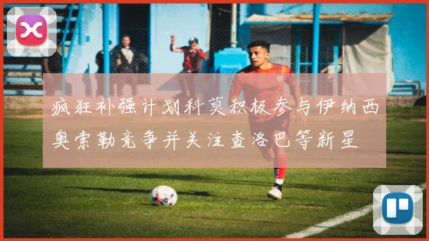 疯狂补强计划科莫积极参与伊纳西奥索勒竞争并关注查洛巴等新星