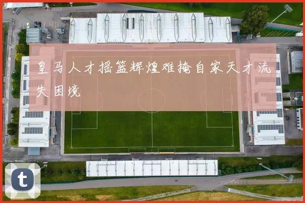 皇马人才摇篮辉煌难掩自家天才流失困境