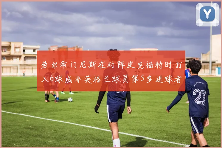 劳尔希门尼斯在对阵皮克福特时打入6球成非英格兰球员第5多进球者