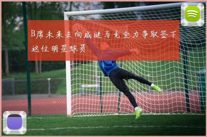 B席未来去向成谜马竞全力争取签下这位明星球员