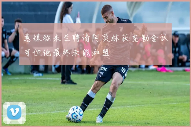 意媒称米兰聘请阿莫林获克勒舍认可但他最终未能加盟