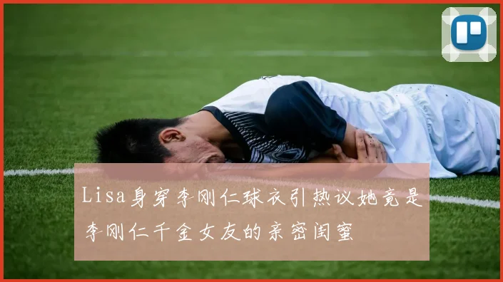Lisa身穿李刚仁球衣引热议她竟是李刚仁千金女友的亲密闺蜜