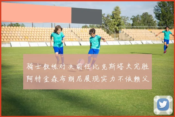 骑士教练对决前任比克斯塔夫完胜阿特金森布朗尼展现实力不依赖父亲