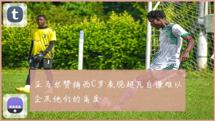 亚马尔赞梅西C罗表现超凡自谦难以企及他们的高度