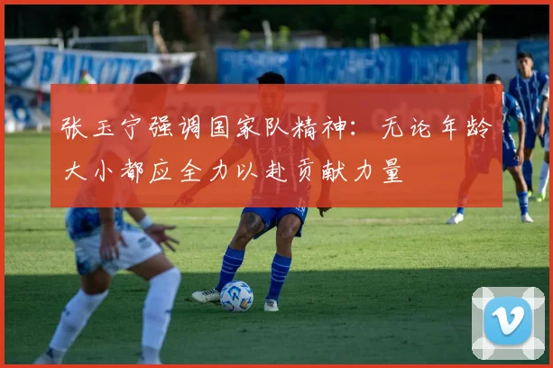 张玉宁强调国家队精神：无论年龄大小都应全力以赴贡献力量