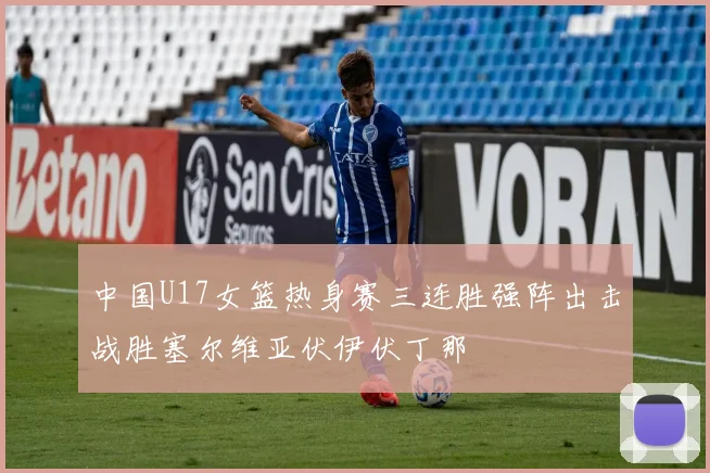 中国U17女篮热身赛三连胜强阵出击战胜塞尔维亚伏伊伏丁那