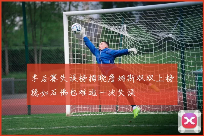 季后赛失误榜揭晓詹姆斯双双上榜稳如石佛也难逃一次失误