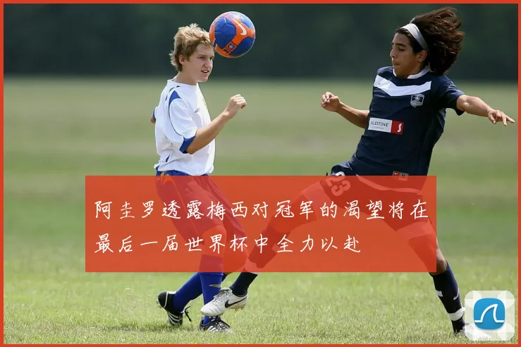 阿圭罗透露梅西对冠军的渴望将在最后一届世界杯中全力以赴