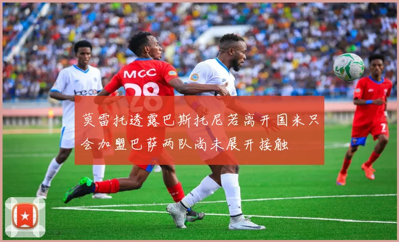 莫雷托透露巴斯托尼若离开国米只会加盟巴萨两队尚未展开接触