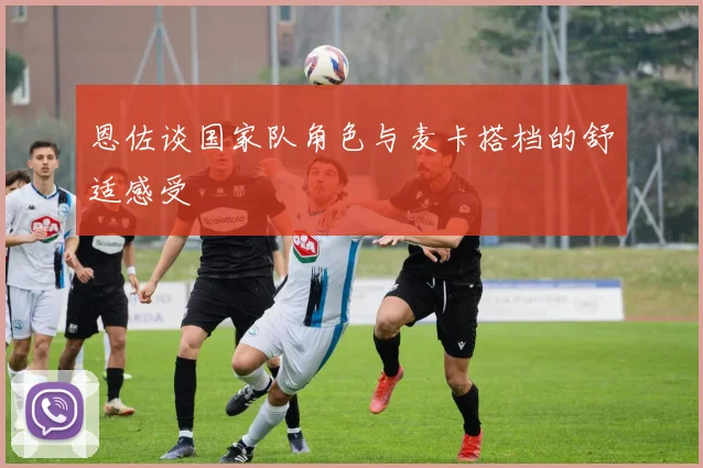 恩佐谈国家队角色与麦卡搭档的舒适感受