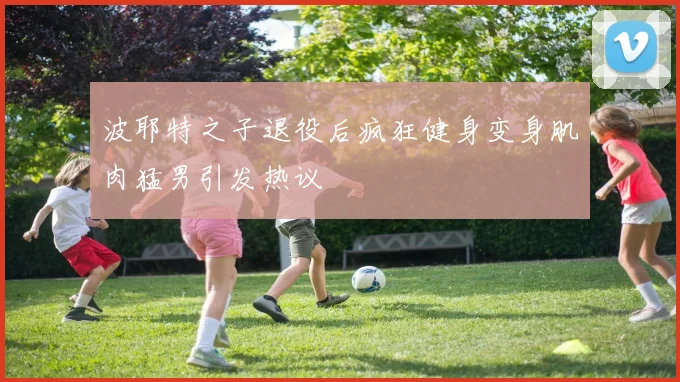 波耶特之子退役后疯狂健身变身肌肉猛男引发热议